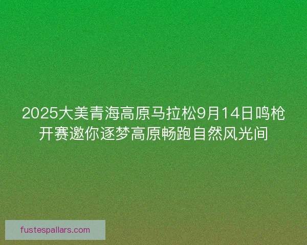 2025大美青海高原马拉松9月14日鸣枪开赛邀你逐梦高原畅跑自然风光间