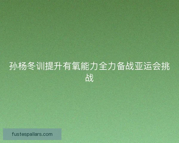 孙杨冬训提升有氧能力全力备战亚运会挑战