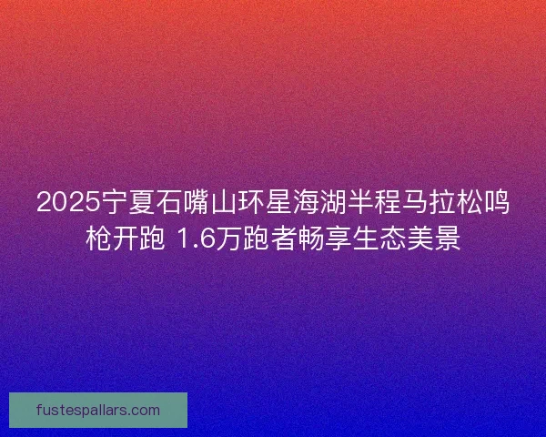 2025宁夏石嘴山环星海湖半程马拉松鸣枪开跑 1.6万跑者畅享生态美景
