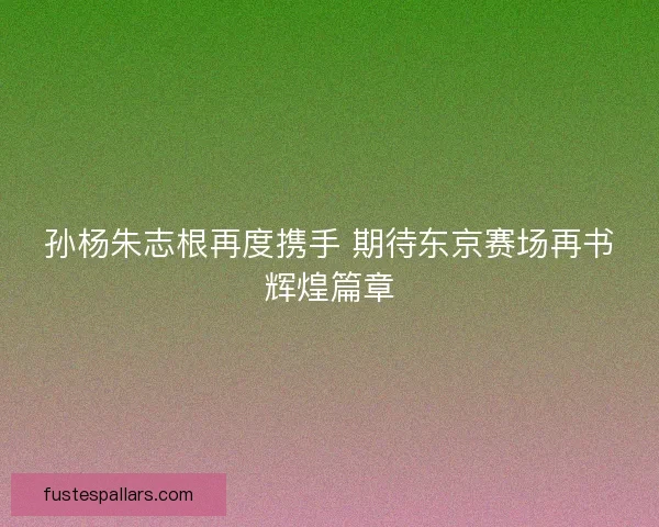 孙杨朱志根再度携手 期待东京赛场再书辉煌篇章
