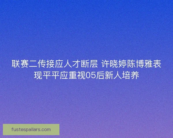 联赛二传接应人才断层 许晓婷陈博雅表现平平应重视05后新人培养