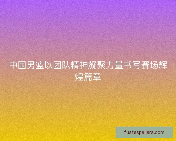 中国男篮以团队精神凝聚力量书写赛场辉煌篇章