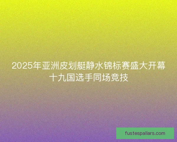 2025年亚洲皮划艇静水锦标赛盛大开幕十九国选手同场竞技