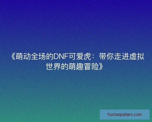 《萌动全场的DNF可爱虎：带你走进虚拟世界的萌趣冒险》