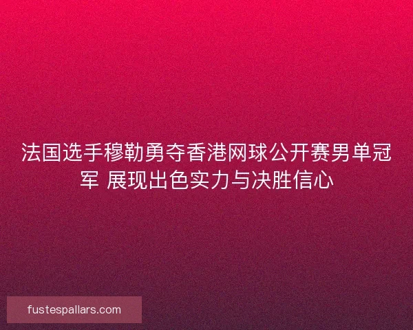 法国选手穆勒勇夺香港网球公开赛男单冠军 展现出色实力与决胜信心