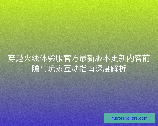 穿越火线体验服官方最新版本更新内容前瞻与玩家互动指南深度解析