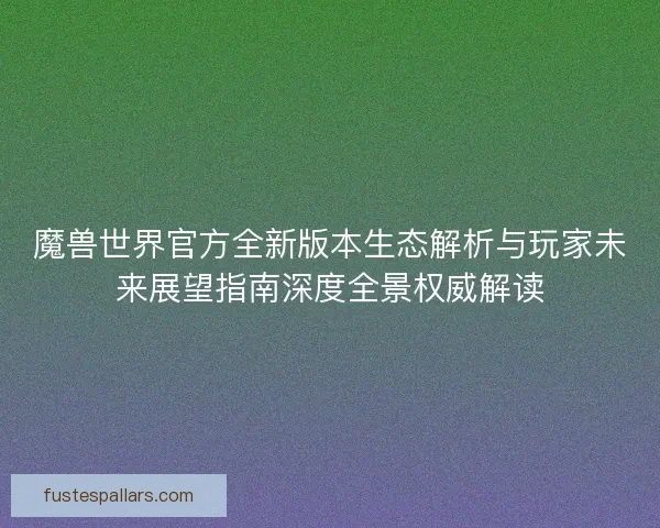魔兽世界官方全新版本生态解析与玩家未来展望指南深度全景权威解读