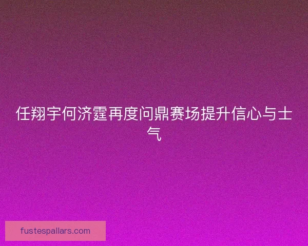 任翔宇何济霆再度问鼎赛场提升信心与士气