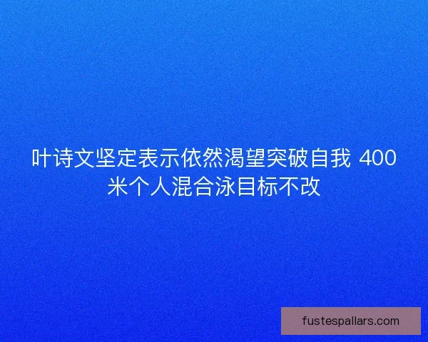 叶诗文坚定表示依然渴望突破自我 400米个人混合泳目标不改