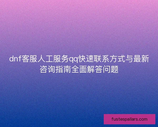 dnf客服人工服务qq快速联系方式与最新咨询指南全面解答问题