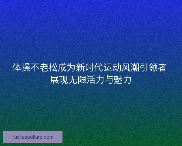 体操不老松成为新时代运动风潮引领者 展现无限活力与魅力