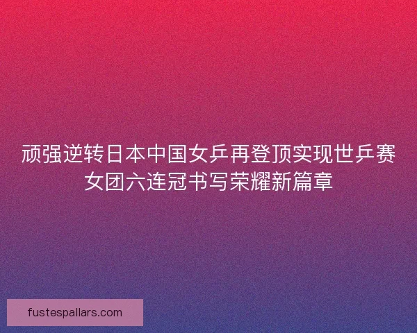 顽强逆转日本中国女乒再登顶实现世乒赛女团六连冠书写荣耀新篇章