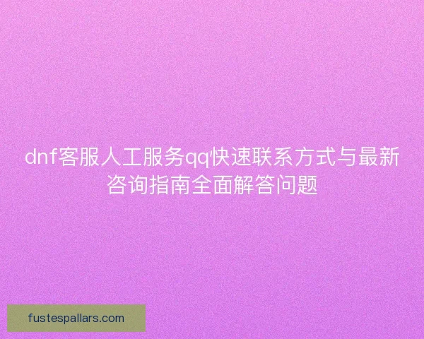 dnf客服人工服务qq快速联系方式与最新咨询指南全面解答问题