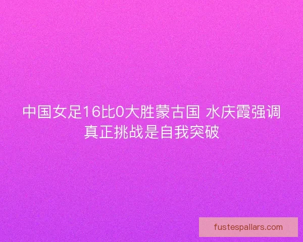 中国女足16比0大胜蒙古国 水庆霞强调真正挑战是自我突破