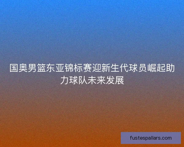 国奥男篮东亚锦标赛迎新生代球员崛起助力球队未来发展